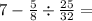 7 - \frac{5}{8} \div \frac{25}{32} =