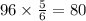 96 \times \frac{5}{6} = 80