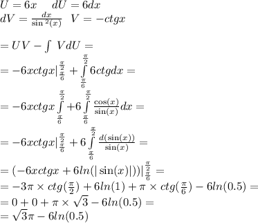 U=6 x \: \: \: \: \: \: dU = 6dx \\ dV = \frac{dx}{ \sin {}^{2} (x) } \: \: \: V = - ctgx \\ \\ = UV - \int\limits \: VdU= \\ = -6 xctgx | ^{ \frac{\pi}{2} } _ { \frac{\pi}{6} } + \int\limits^{ \frac{\pi}{2} } _ { \frac{\pi}{6} }6ctgdx = \\ = - 6xctgx\int\limits^{ \frac{\pi}{2} } _ { \frac{\pi}{6} } + 6\int\limits^{ \frac{\pi}{2} } _ { \frac{\pi}{6} } \frac{ \cos(x) }{ \sin(x) } dx = \\ = - 6xctgx| ^{ \frac{\pi}{2} } _ { \frac{\pi}{6} } + 6\int\limits^{ \frac{\pi}{2} } _ { \frac{\pi}{6} } \frac{d( \sin(x) )}{ \sin(x) } = \\ = ( - 6xctgx + 6 ln( | \sin(x) | ) ) | ^{ \frac{\pi}{2} } _ { \frac{\pi}{6} } = \\ = - 3\pi \times ctg( \frac{\pi}{2} ) + 6 ln(1) + \pi \times ctg( \frac{\pi}{6} ) - 6 ln(0.5) = \\ = 0 + 0 + \pi \times \sqrt{3} - 6 ln(0.5) = \\ = \sqrt{3} \pi - 6ln(0.5)