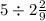 5 \div 2 \frac{2}{9}