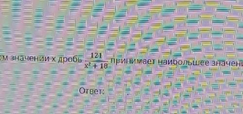 При каком значении x дробь 121/x+18 принимает наибольшее значение? ​