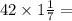 42 \times 1 \frac{1}{7} =