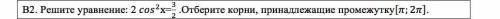 Решите уравнение. Отберите корни принадлежащие промежутку. Решите , на листочке,чтобы было решение и