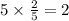 5 \times \frac{2}{5} = 2