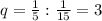 q = {1 \over 5} : {1 \over 15} = 3