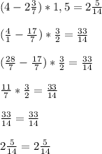 (4-2\frac{3}{7})*1,5=2\frac{5}{14} (\frac{4}{1} -\frac{17}{7})*\frac{3}{2} =\frac{33}{14} (\frac{28}{7} -\frac{17}{7})*\frac{3}{2} =\frac{33}{14}frac{11}{7}*\frac{3}{2} =\frac{33}{14}frac{33}{14}=\frac{33}{14}2\frac{5}{14}=2\frac{5}{14}