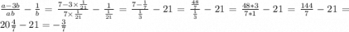 \frac{a-3b}{ab} - \frac{1}{b} = \frac{7- 3 \times \frac{1}{21} }{7 \times \frac{1}{21} } - \frac{1}{\frac{1}{21}} = \frac{7- \frac{1}{7} }{ \frac{1}{3}} -{21} = \frac{\frac{48}{7} }{\frac{1}{3} } - {21} =\frac{48*3}{7*1}- {21} =\frac{144}{7} - {21} = 20\frac{4}{7} -21= - \frac{3}{7}