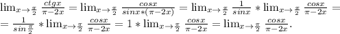 \lim_{x \to \frac{\pi }{2} } \frac{ctgx}{\pi -2x}= \lim_{x \to \frac{\pi }{2} }\frac{cosx}{sinx*(\pi -2x)}= \lim_{x \to \frac{\pi }{2} }\frac{1}{sinx} * \lim_{x \to \frac{\pi }{2} }\frac{cosx}{\pi -2x}=\\=\frac{1}{sin\frac{\pi }{2} } * \lim_{x \to \frac{\pi }{2} }\frac{cosx}{\pi -2x} =1*\lim_{x \to \frac{\pi }{2} }\frac{cosx}{\pi -2x}= \lim_{x \to \frac{\pi }{2} }\frac{cosx}{\pi -2x}.\\