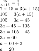 \frac{15}{a + 15} = \frac{3}{7} \\ 7 \times 15 = 3(a + 15) \\ 105 = 3(a + 15) \\ 105 = 3a + 45 \\ 3a + 45 = 105 \\ 3a = 105 - 45 \\ 3a = 60 \\ a = 60 \div 3 \\ a = 20