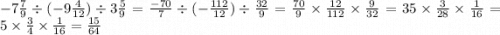 - 7 \frac{7}{9} \div ( - 9 \frac{4}{12} ) \div 3 \frac{5}{9} = \frac{ - 70}{7} \div (- \frac{112}{12}) \div \frac{32}{9} = \frac{70}{9} \times \frac{12}{112} \times \frac{9}{32} = 35 \times \frac{3}{28} \times \frac{1}{16} = 5 \times \frac{3}{4} \times \frac{1}{16} = \frac{15}{64}