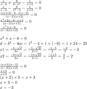 \frac{x}{x - 2} + \frac{8}{4 - {x}^{2} } - \frac{1}{x + 2} = 0 \\ \frac{x}{x - 2} - \frac{8}{ {x}^{2} - 4 } - \frac{1}{x + 2} = 0 \\ \frac{x(x + 2) - 8 - 1(x - 2)}{(x - 2)(x + 2)} = 0 \\ \frac{ {x}^{2} + 2x - 8 - x + 2 }{(x - 2)(x + 2)} = 0 \\ \frac{ {x}^{2} + x - 6}{(x - 2)(x + 2)} = 0 \\ \\ {x}^{2} + x - 6 = 0 \\ d = {b}^{2} - 4ac = {1}^{2} - 4 \times 1 \times ( - 6) = 1 + 24 = 25 \\ x1 = \frac{ - b - \sqrt{d} }{2a} = \frac{ - 1 - \sqrt{25} }{2 \times 1} = \frac{ - 1 - 5}{2} = \frac{ - 6}{2} = - 3 \\ x2 = \frac{ - b + \sqrt{d} }{2a} = \frac{ - 1 + \sqrt{25} }{2 \times 1} = \frac{ - 1 + 5}{2} = \frac{ 4}{2} = 2 \\ \\ \frac{(x + 3)(x - 2)}{(x - 2)(x + 2)} = 0 \\ \frac{x + 3}{x + 2} = 0 \\ (x + 2) \times 0 = x + 3 \\ x + 3 = 0 \\ x = - 3