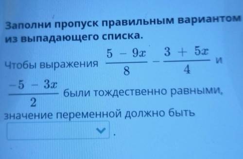 Заполни пропуск правильным варианто из выпадающего списка. 5 - 9x 3 + 5x Чтобы выражения И 8 4 - 5 –