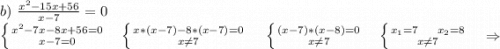 b)\ \frac{x^2-15x+56}{x-7}=0\\\left \{ {{x^2-7x-8x+56=0} \atop {x-7=0}} \right. \ \ \ \ \left \{ {{x*(x-7)-8*(x-7)=0} \atop {x\neq 7}} \right. \ \ \ \ \ \left \{ {{(x-7)*(x-8)=0} \atop {x\neq 7}} \right. \ \ \ \ \left \{ {{x_1=7\ \ \ \ x_2=8} \atop {x\neq 7}} \right. \ \ \ \ \Rightarrow\\