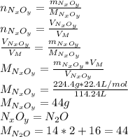 n_{N_xO_y}=\frac{m_{N_xO_y}}{M_{N_xO_y}} \\n_{N_xO_y}=\frac{V_{N_xO_y}}{V_M} \\\frac{V_{N_xO_y}}{V_M} =\frac{m_{N_xO_y}}{M_{N_xO_y}}\\M_{N_xO_y}=\frac{m_{N_xO_y}*V_M}{V_{N_xO_y}} \\M_{N_xO_y}=\frac{224.4g*22.4L/mol}{114.24L} \\M_{N_xO_y}=44g\\N_xO_y=N_2O\\M_{N_2O}=14*2+16=44