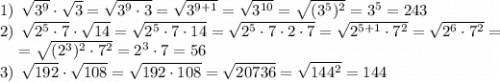 1) \: \: \sqrt{3^{9} } \cdot \sqrt{3} = \sqrt{3^{9} \cdot 3}=\sqrt{3^{9+1} } = \sqrt{3^{10} }=\sqrt{(3^{5})^{2} }=3^{5} =243\\2) \: \: \sqrt{2^{5} \cdot 7} \cdot \sqrt{14} =\sqrt{2^{5} \cdot 7 \cdot 14}=\sqrt{2^{5} \cdot 7 \cdot 2 \cdot 7} =\sqrt{2^{5+1} \cdot 7^{2} }=\sqrt{2^{6} \cdot 7^{2} }=\\{\: \: \: \: } =\sqrt{(2^{3})^{2} \cdot 7^{2} }=2^{3} \cdot 7=56\\3) \: \: \sqrt{192} \cdot \sqrt{108} =\sqrt{192 \cdot 108}=\sqrt{20736}=\sqrt{144^{2} } =144\\