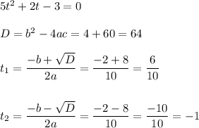 5t^2 + 2t - 3 = 0\\&#10;\\&#10;D = b^2 - 4ac = 4 + 60 = 64\\&#10;\\&#10;t_1 = \dfrac{-b+\sqrt{D}}{2a} = \dfrac{-2 + 8}{10} = \dfrac{6}{10}\\&#10;\\&#10;\\&#10;t_2 = \dfrac{-b-\sqrt{D}}{2a} = \dfrac{-2-8}{10} = \dfrac{-10}{10} = -1