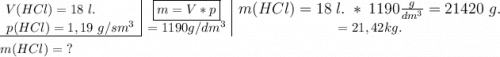 \begin{array}{c|c|c} \hspace{-3em}V(HCl)= 18 ~l. &\boxed{m=V * p} & m(HCl) = 18 ~l. \ * \ 1190\large \boldsymbol{} \displastyle \frac{g}{dm^{3}}= 21420 ~g. \\ p(HCl) = 1,19\ g/sm^{3} & = 1190 g/dm^{3} & = 21,42 kg. \cline{1-4} \end{array}  m(HCl) =\ ?~
