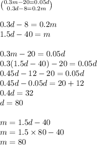 \binom{0.3m - 20 = 0.05d}{0.3d - 8 = 0.2m} \\ \\ 0.3d - 8 = 0.2m \\ 1.5d - 40 = m \\ \\ 0.3 m - 20 = 0.05d \\ 0.3(1.5d - 40) - 20 = 0.05d \\ 0.45d - 12 - 20 = 0.05d \\ 0.45d - 0.05d = 20 + 12 \\ 0.4d = 32 \\ d = 80 \\ \\ m = 1.5d - 40 \\ m = 1.5 \times 80 - 40 \\ m = 80