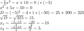 -\frac{1}{5}x^2-x+10=0\ |*(-5)\\ x^2+5x-50=0\\D=(-5)^2-4*1*(-50)=25+200=225\ \ \ \ \\\sqrt{D}=\sqrt{225}= 15.\\ x_1=\frac{-5-15}{2}=\frac{-20}{2} = -10\\ x_2=\frac{-5+15}{2}=\frac{10}{2}= 5.