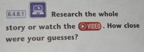 6.4.8.1 Research the whole VIDEO. How close story or watch the were your guesses?