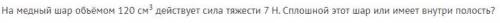 На медный шар объёмом 120 см3 действует сила тяжести 7 Н. Сплошной этот шар или имеет внутри полость