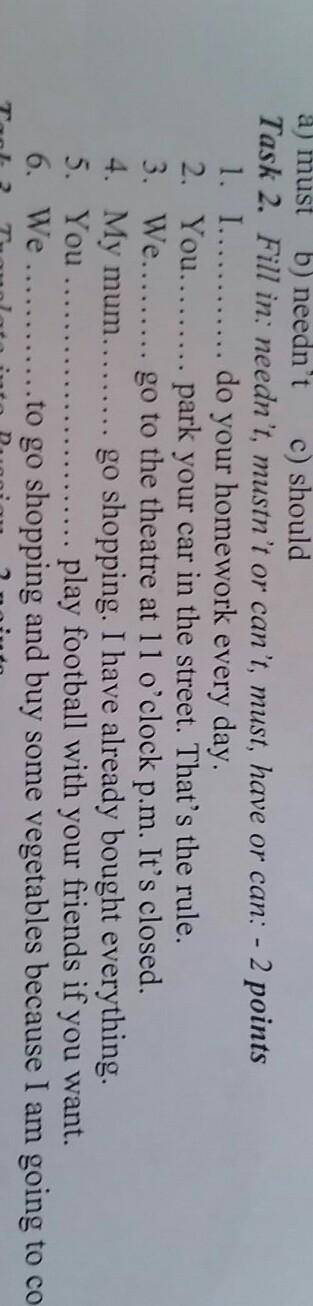 мало времени!!Task 2. Fill in: needn't, mustn't or can't, must, have or can: - 2 points 1. I do your