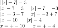 | |x| - 7| = 3 \\ |x | - 7 = 3 \: \: \: \: \: \: |x| - 7 = - 3 \\ |x| = 3 + 7 \: \: \: \: \: |x | = - 3 + 7 \\ |x| = 10 \: \: \: \: \: \: \: \: |x| = 4\\ x = + - 10 \: \: \: \: \: \: \: x = + - 4