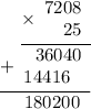 \displaystyle \begin{array}{r}\underline{\times\begin{array}{r}7208\\ 25\end{array}} \\ \underline{+\begin{array}{r}36040 \\14416~\;\end{array} } \\ 180200 \hspace{6pt} \end{array}