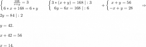 \displaystyle\\\left \{ {{\frac{168}{x+y} =3} \atop {6*x+168=6*y}} \right. \ \ \ \ \ \ \left \{ {{3*(x+y)=168\ |:3} \atop {6y-6x=168\ |:6}} \right. \ \ \ \ \ \ +\left \{ {{x+y=56} \atop {-x+y=28}} \right. \ \ \ \ \ \Rightarrow2y=84\ |:2y=42.x+42=56x=14.